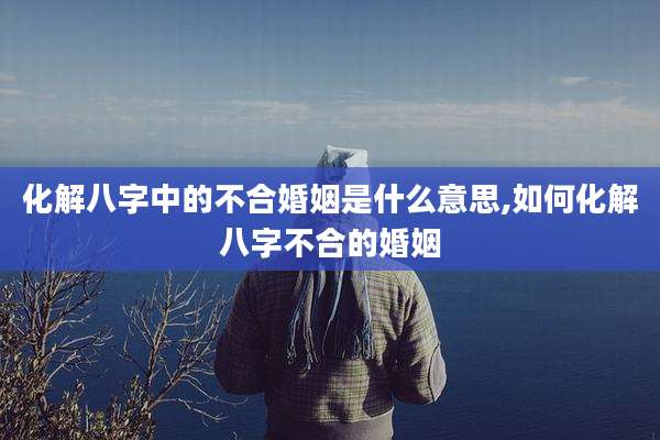 化解八字中的不合婚姻是什么意思,如何化解八字不合的婚姻