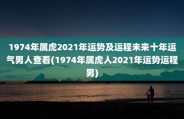1974年属虎2021年运势及运程未来十年运气男人查看(1974年属虎人2021年运势运程男)