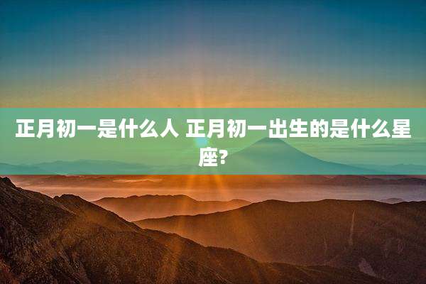 正月初一是什么人 正月初一出生的是什么星座?