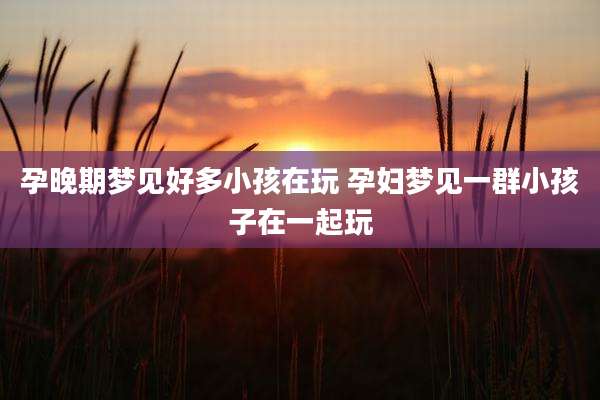 孕晚期梦见好多小孩在玩 孕妇梦见一群小孩子在一起玩