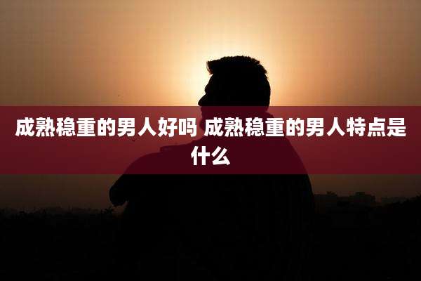 成熟稳重的男人好吗 成熟稳重的男人特点是什么
