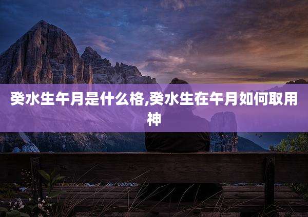 癸水生午月是什么格,癸水生在午月如何取用神