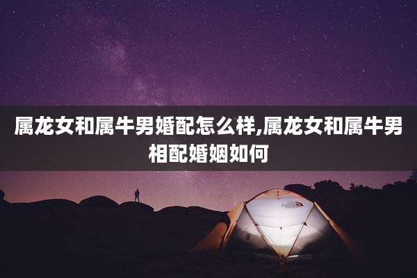 属龙女和属牛男婚配怎么样,属龙女和属牛男相配婚姻如何