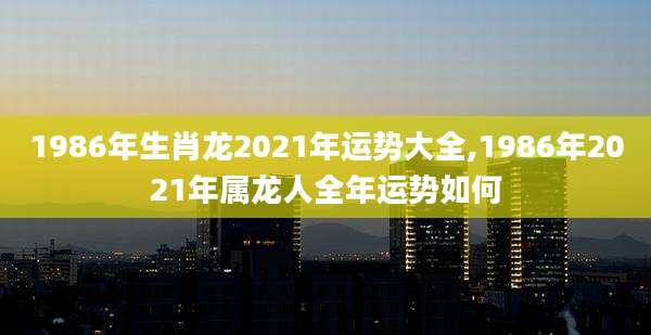 1986年生肖龙2021年运势大全,1986年2021年属龙人全年运势如何