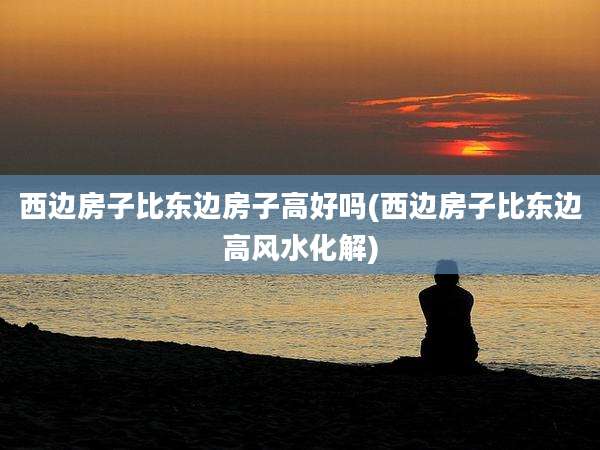 西边房子比东边房子高好吗(西边房子比东边高风水化解)