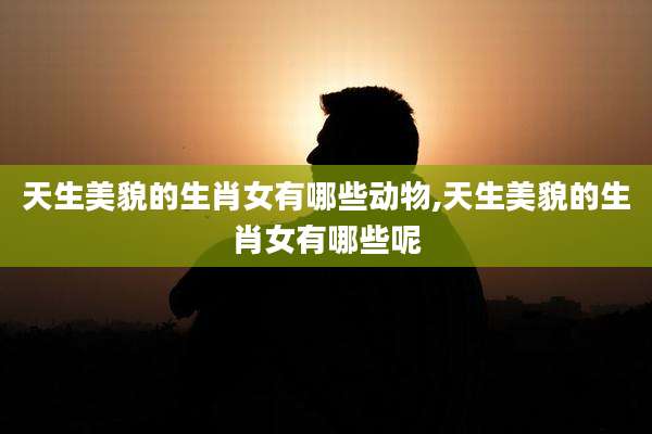 天生美貌的生肖女有哪些动物,天生美貌的生肖女有哪些呢