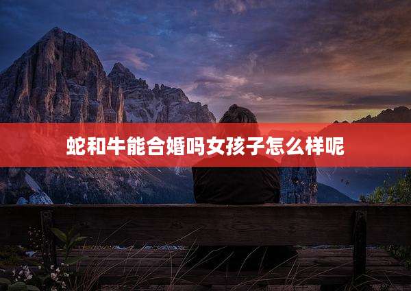 蛇和牛能合婚吗女孩子怎么样呢