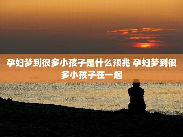 孕妇梦到很多小孩子是什么预兆 孕妇梦到很多小孩子在一起
