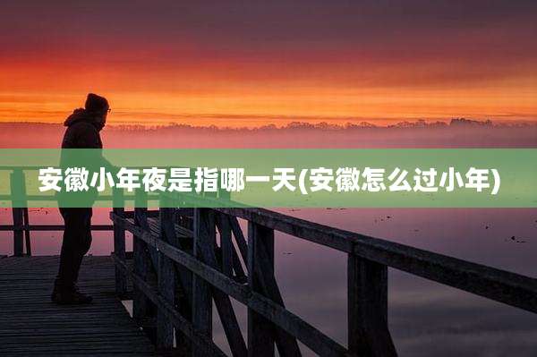 安徽小年夜是指哪一天(安徽怎么过小年)