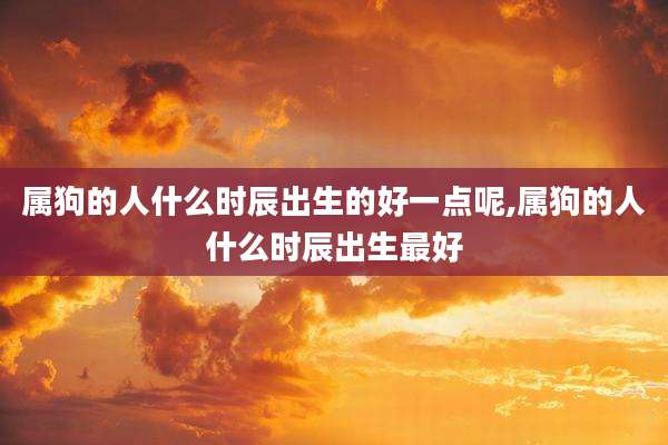 属狗的人什么时辰出生的好一点呢,属狗的人什么时辰出生最好