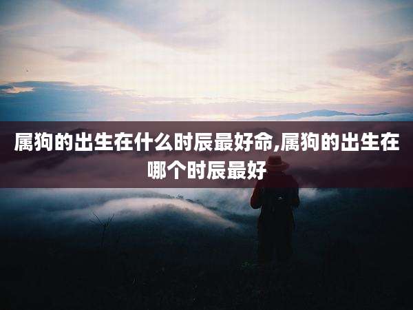 属狗的出生在什么时辰最好命,属狗的出生在哪个时辰最好