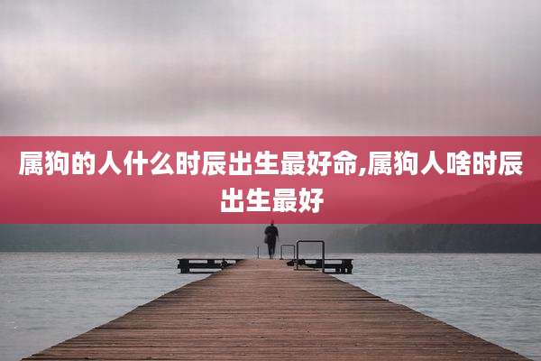 属狗的人什么时辰出生最好命,属狗人啥时辰出生最好