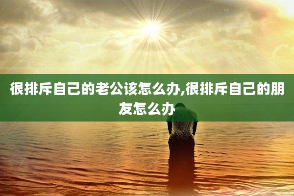 很排斥自己的老公该怎么办,很排斥自己的朋友怎么办