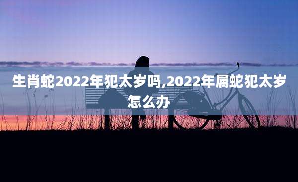 生肖蛇2022年犯太岁吗,2022年属蛇犯太岁怎么办