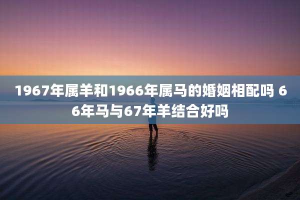 1967年属羊和1966年属马的婚姻相配吗 66年马与67年羊结合好吗