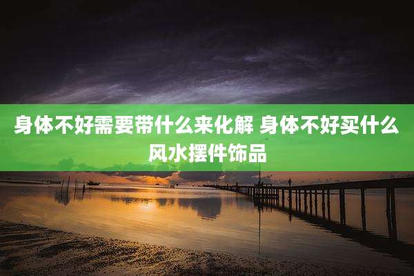 身体不好需要带什么来化解 身体不好买什么风水摆件饰品