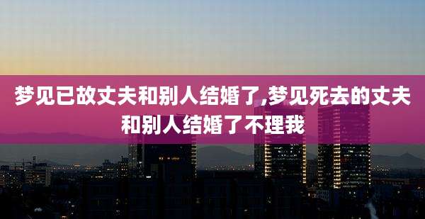 梦见已故丈夫和别人结婚了,梦见死去的丈夫和别人结婚了不理我