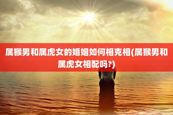 属猴男和属虎女的婚姻如何相克相(属猴男和属虎女相配吗?)
