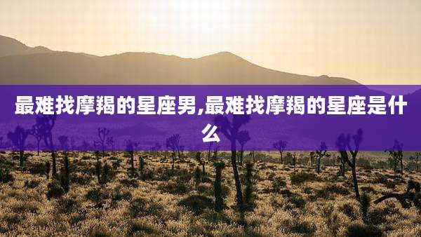 最难找摩羯的星座男,最难找摩羯的星座是什么