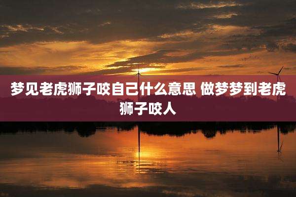 梦见老虎狮子咬自己什么意思 做梦梦到老虎狮子咬人