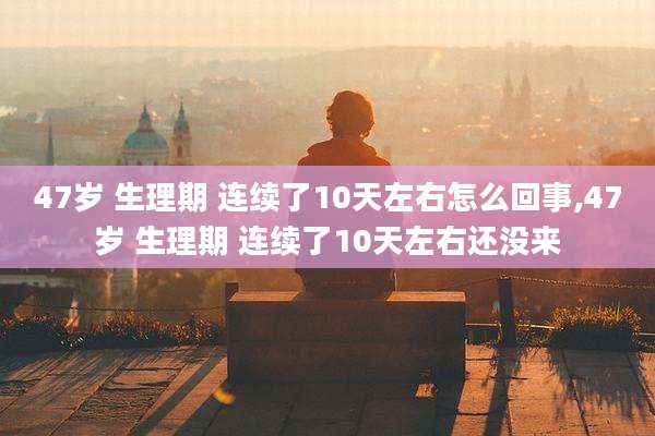 47岁 生理期 连续了10天左右怎么回事,47岁 生理期 连续了10天左右还没来