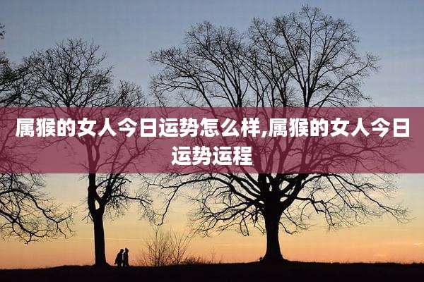 属猴的女人今日运势怎么样,属猴的女人今日运势运程