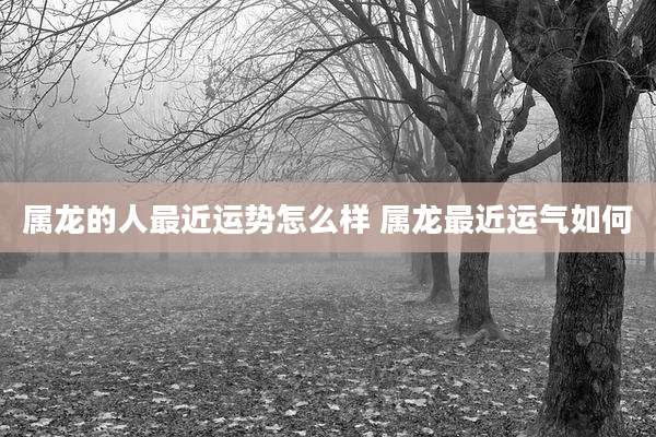 属龙的人最近运势怎么样 属龙最近运气如何
