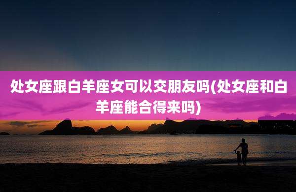 处女座跟白羊座女可以交朋友吗(处女座和白羊座能合得来吗)