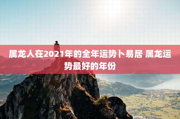 属龙人在2021年的全年运势卜易居 属龙运势最好的年份