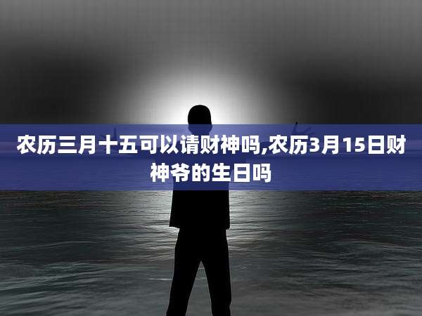 农历三月十五可以请财神吗,农历3月15日财神爷的生日吗