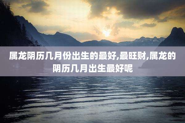 属龙阴历几月份出生的最好,最旺财,属龙的阴历几月出生最好呢