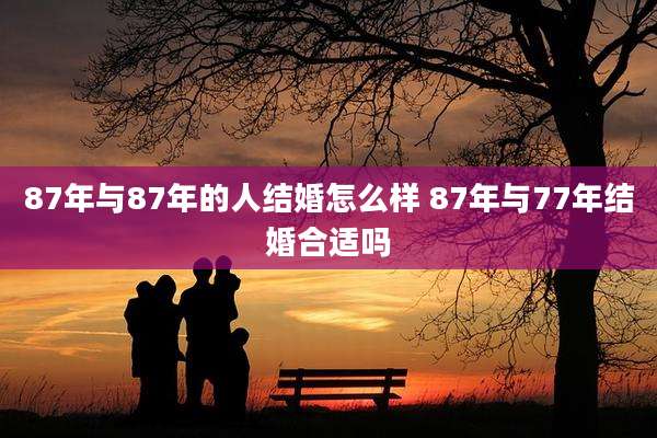 87年与87年的人结婚怎么样 87年与77年结婚合适吗