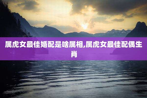 属虎女最佳婚配是啥属相,属虎女最佳配偶生肖
