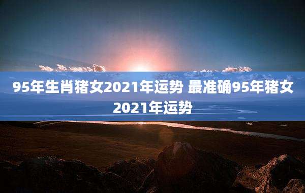 95年生肖猪女2021年运势 最准确95年猪女2021年运势