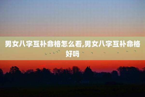 男女八字互补命格怎么看,男女八字互补命格好吗