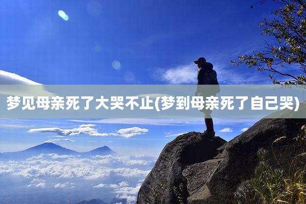 梦见母亲死了大哭不止(梦到母亲死了自己哭)