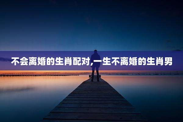 不会离婚的生肖配对,一生不离婚的生肖男