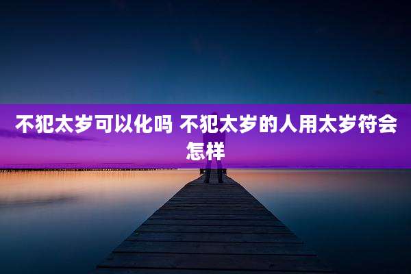 不犯太岁可以化吗 不犯太岁的人用太岁符会怎样