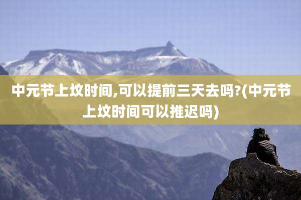 中元节上坟时间,可以提前三天去吗?(中元节上坟时间可以推迟吗)