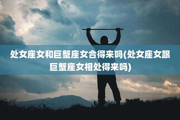 处女座女和巨蟹座女合得来吗(处女座女跟巨蟹座女相处得来吗)