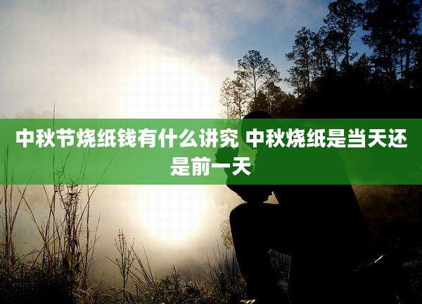 中秋节烧纸钱有什么讲究 中秋烧纸是当天还是前一天