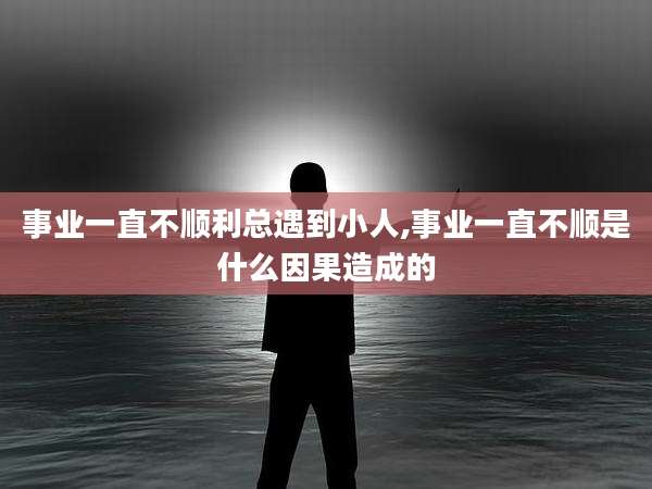 事业一直不顺利总遇到小人,事业一直不顺是什么因果造成的