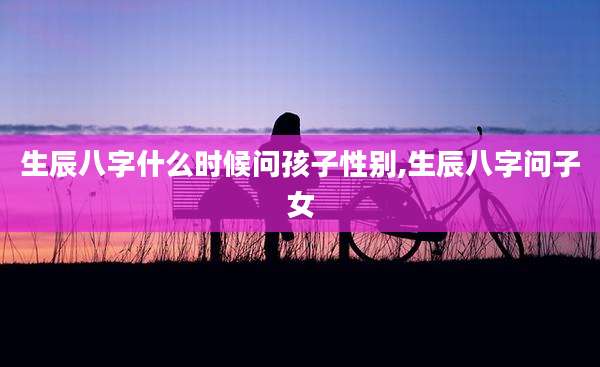 生辰八字什么时候问孩子性别,生辰八字问子女