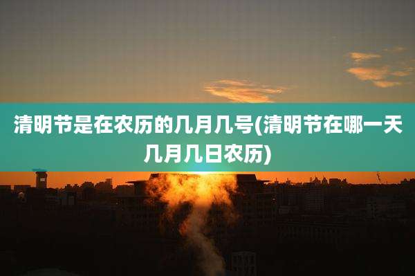 清明节是在农历的几月几号(清明节在哪一天几月几日农历)
