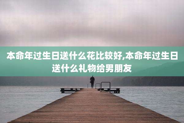 本命年过生日送什么花比较好,本命年过生日送什么礼物给男朋友