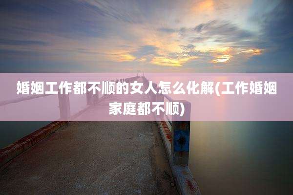 婚姻工作都不顺的女人怎么化解(工作婚姻家庭都不顺)