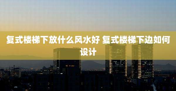 复式楼梯下放什么风水好 复式楼梯下边如何设计