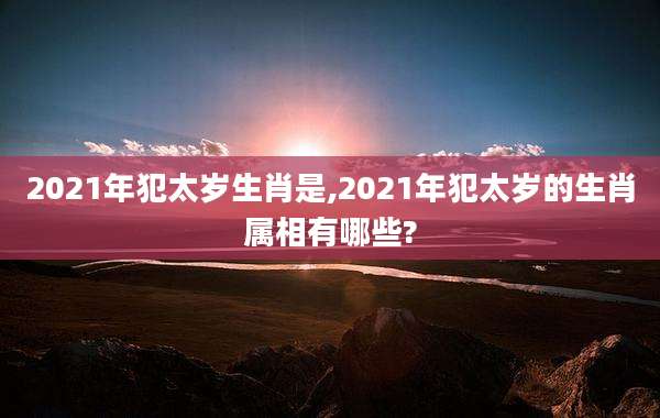 2021年犯太岁生肖是,2021年犯太岁的生肖属相有哪些?