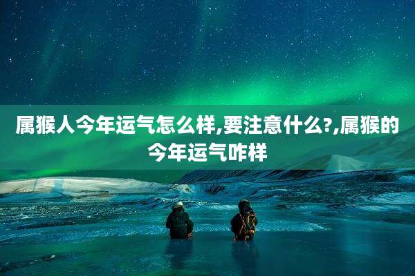 属猴人今年运气怎么样,要注意什么?,属猴的今年运气咋样