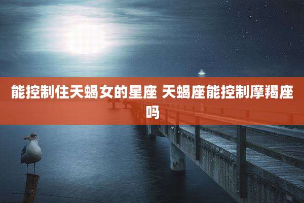 能控制住天蝎女的星座 天蝎座能控制摩羯座吗